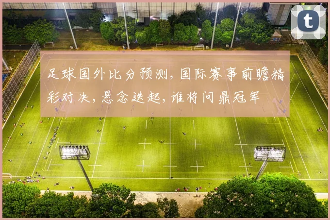 足球国外比分预测,国际赛事前瞻精彩对决,悬念迭起,谁将问鼎冠军